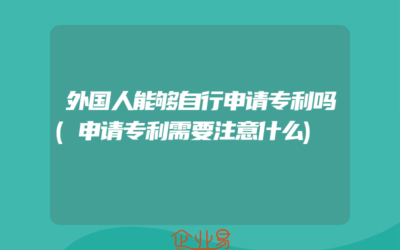 外国人能够自行申请专利吗(申请专利需要注意什么)