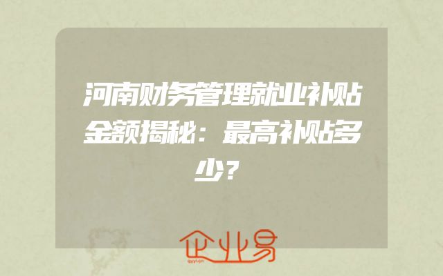 河南财务管理就业补贴金额揭秘：最高补贴多少？