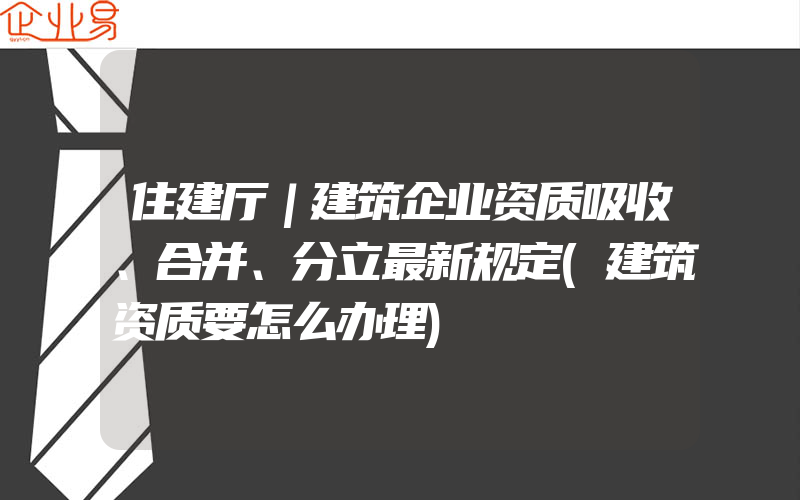 住建厅｜建筑企业资质吸收、合并、分立最新规定(建筑资质要怎么办理)