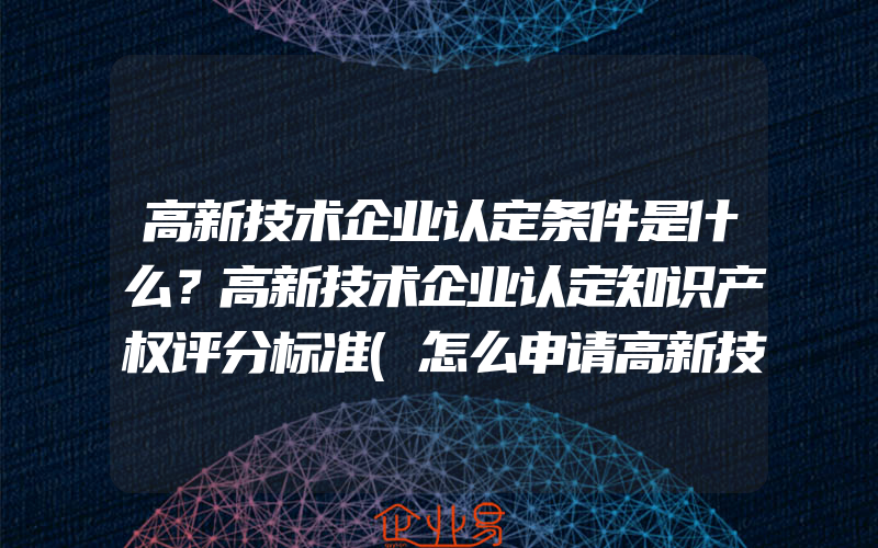 高新技术企业认定条件是什么？高新技术企业认定知识产权评分标准(怎么申请高新技术企业)