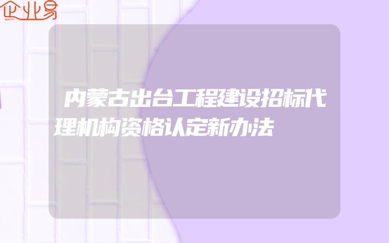 内蒙古出台工程建设招标代理机构资格认定新办法