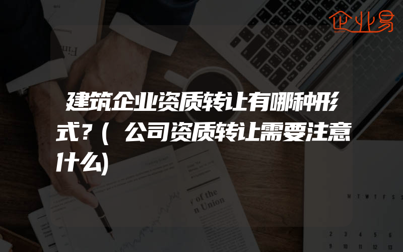 建筑企业资质转让有哪种形式？(公司资质转让需要注意什么)