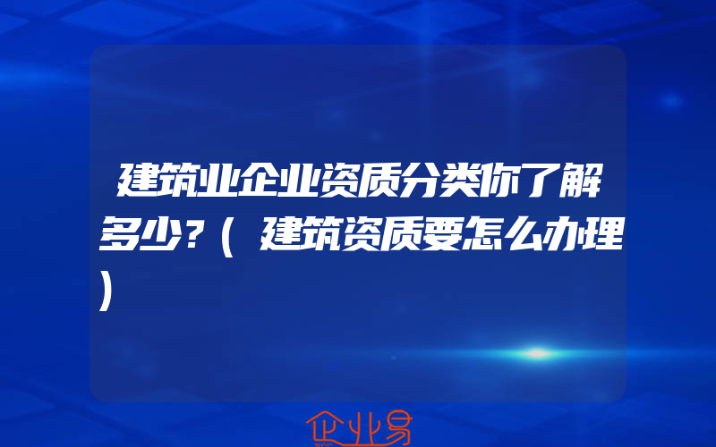 建筑业企业资质分类你了解多少？(建筑资质要怎么办理)