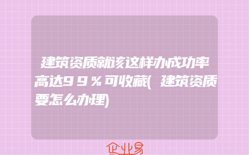 建筑资质就该这样办成功率高达99%可收藏(建筑资质要怎么办理)