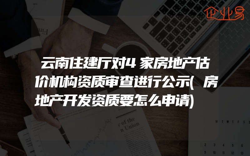 云南住建厅对4家房地产估价机构资质审查进行公示(房地产开发资质要怎么申请)