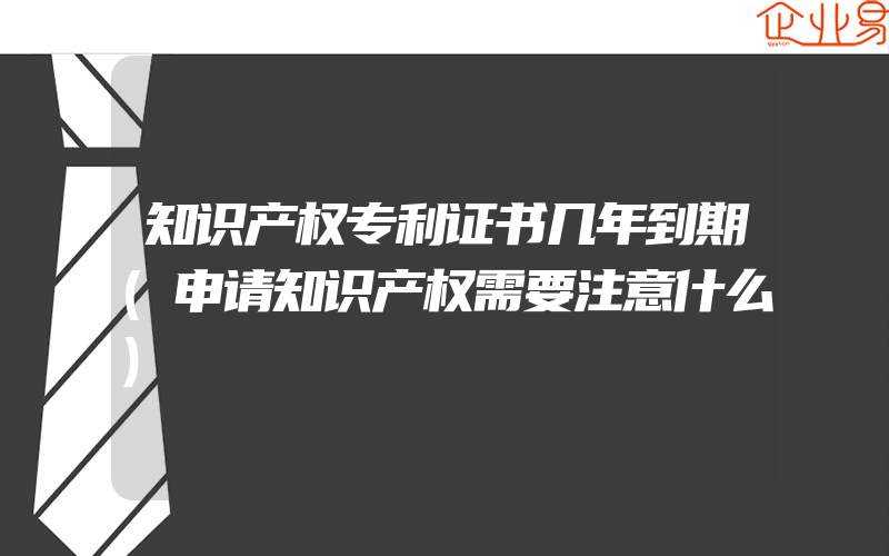 知识产权专利证书几年到期(申请知识产权需要注意什么)