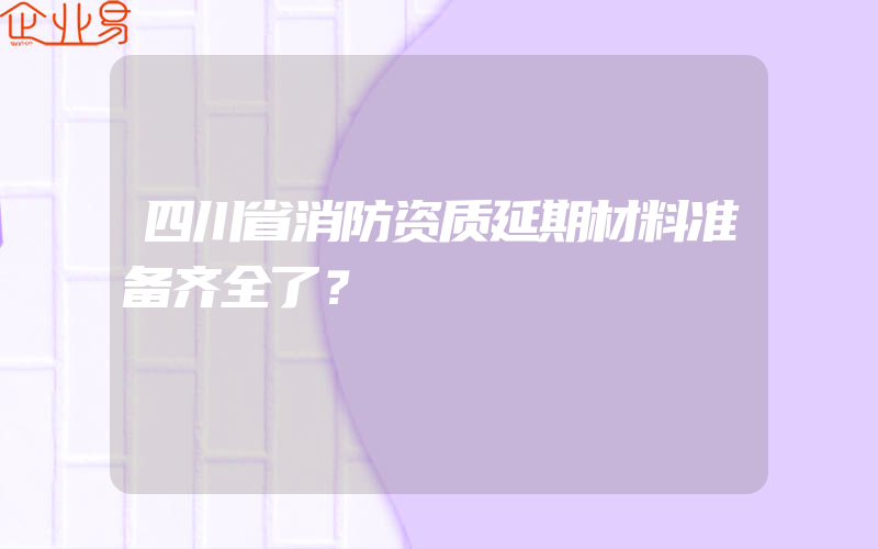 四川省消防资质延期材料准备齐全了？