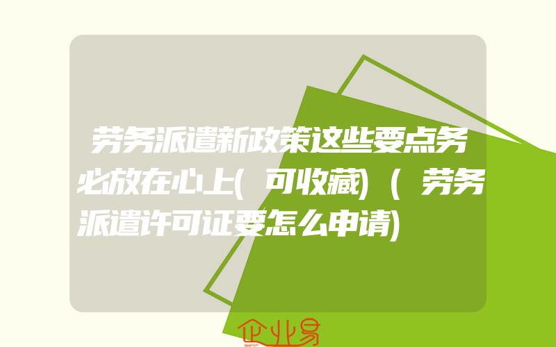 劳务派遣新政策这些要点务必放在心上(可收藏)(劳务派遣许可证要怎么申请)