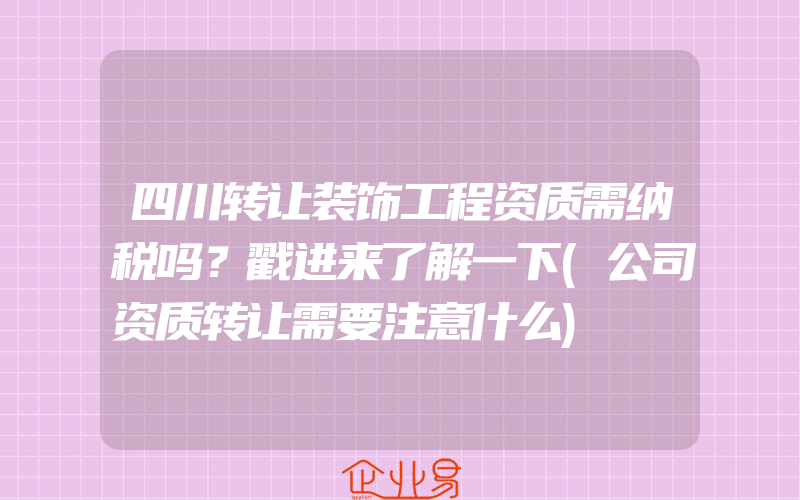 四川转让装饰工程资质需纳税吗？戳进来了解一下(公司资质转让需要注意什么)