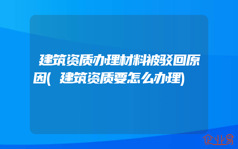 建筑资质办理材料被驳回原因(建筑资质要怎么办理)