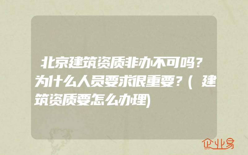 北京建筑资质非办不可吗？为什么人员要求很重要？(建筑资质要怎么办理)