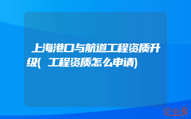 上海港口与航道工程资质升级(工程资质怎么申请)