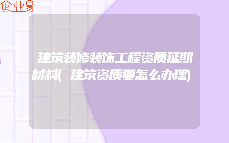 建筑装修装饰工程资质延期材料(建筑资质要怎么办理)