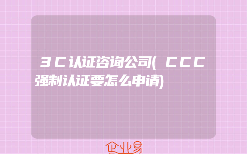 3C认证咨询公司(CCC强制认证要怎么申请)