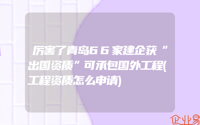 厉害了青岛66家建企获“出国资质”可承包国外工程(工程资质怎么申请)