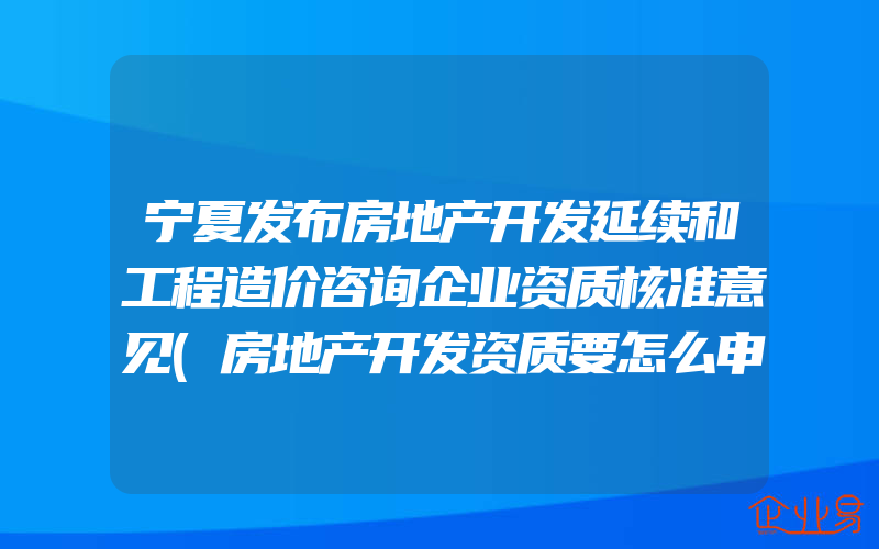 宁夏发布房地产开发延续和工程造价咨询企业资质核准意见(房地产开发资质要怎么申请)