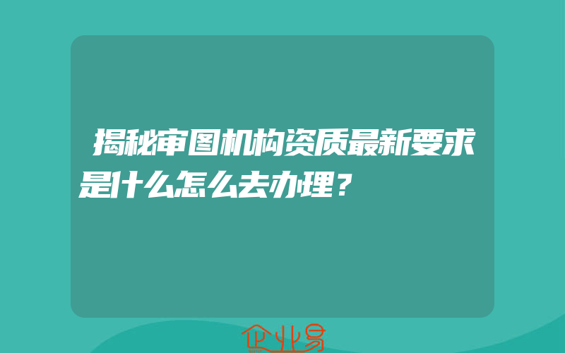 揭秘审图机构资质最新要求是什么怎么去办理？