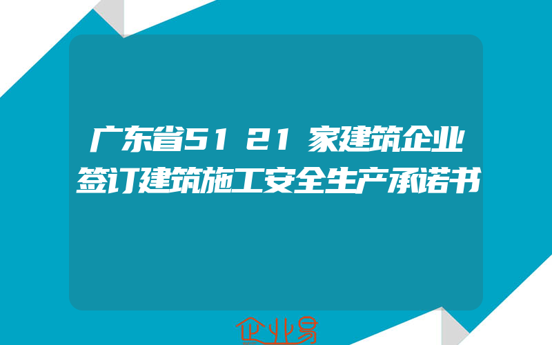 广东省5121家建筑企业签订建筑施工安全生产承诺书