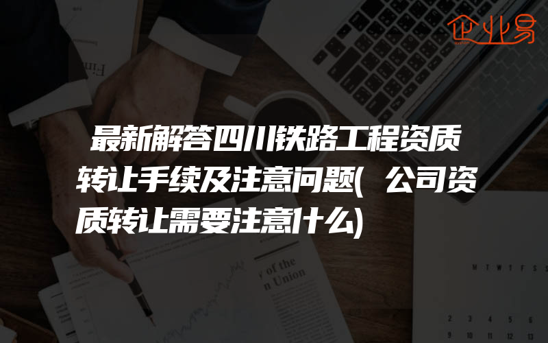 最新解答四川铁路工程资质转让手续及注意问题(公司资质转让需要注意什么)