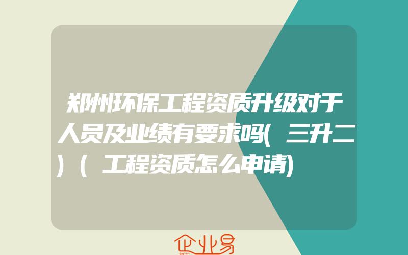 郑州环保工程资质升级对于人员及业绩有要求吗(三升二)(工程资质怎么申请)