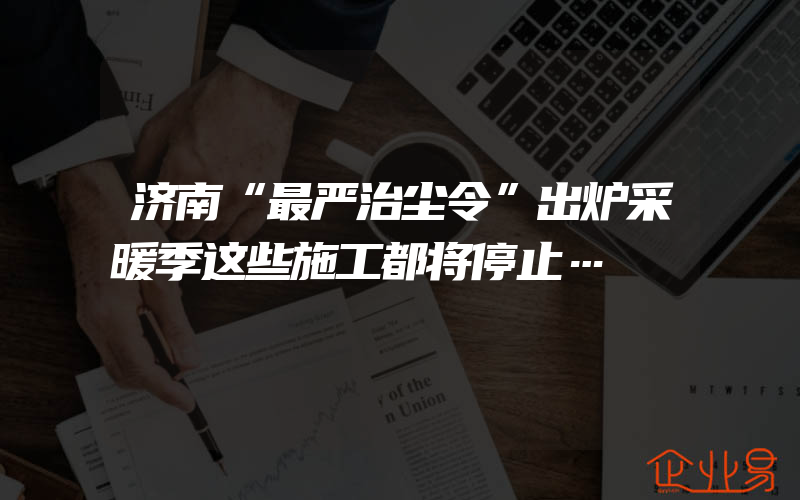 济南“最严治尘令”出炉采暖季这些施工都将停止…