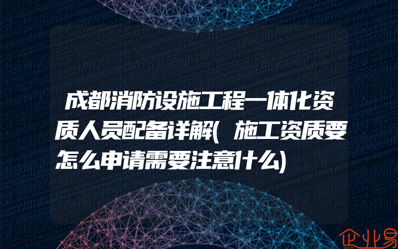 成都消防设施工程一体化资质人员配备详解(施工资质要怎么申请需要注意什么)