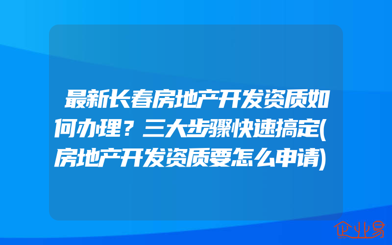 最新长春房地产开发资质如何办理？三大步骤快速搞定(房地产开发资质要怎么申请)