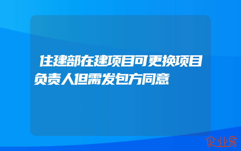 住建部在建项目可更换项目负责人但需发包方同意