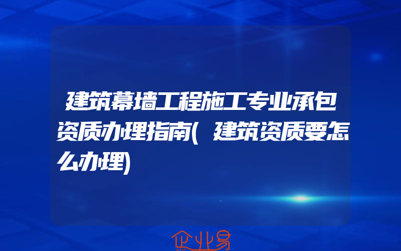 建筑幕墙工程施工专业承包资质办理指南(建筑资质要怎么办理)