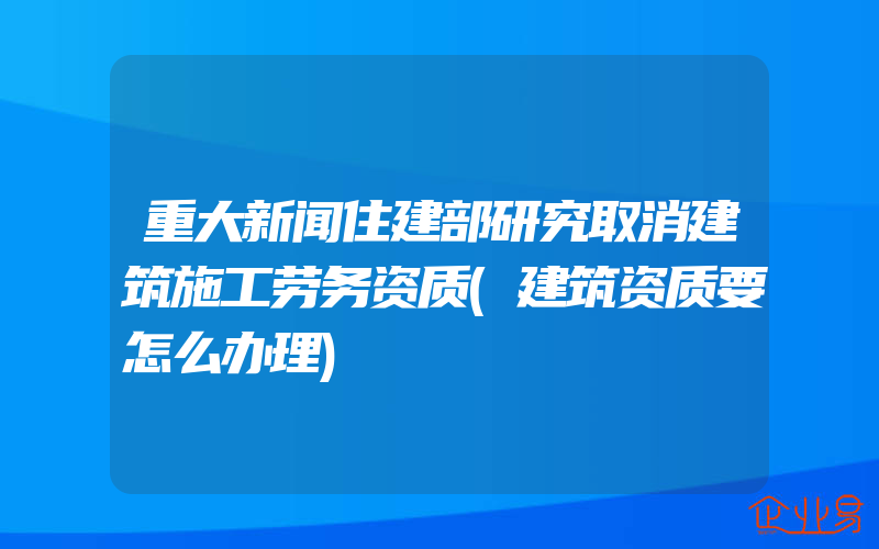 重大新闻住建部研究取消建筑施工劳务资质(建筑资质要怎么办理)