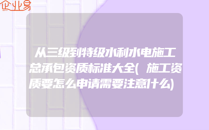 从三级到特级水利水电施工总承包资质标准大全(施工资质要怎么申请需要注意什么)