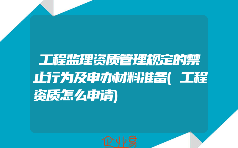 工程监理资质管理规定的禁止行为及申办材料准备(工程资质怎么申请)