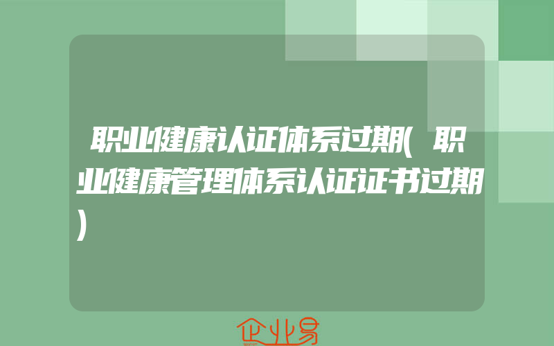 职业健康认证体系过期(职业健康管理体系认证证书过期)