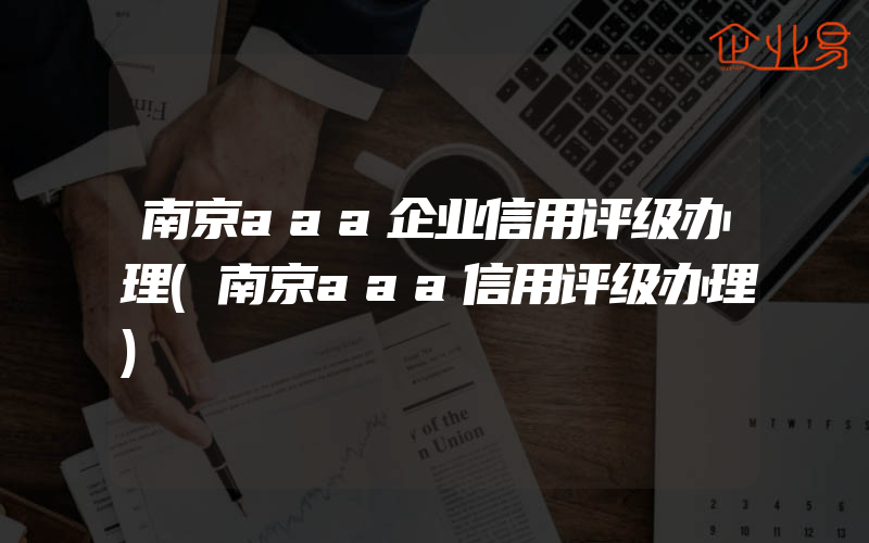 南京aaa企业信用评级办理(南京aaa信用评级办理)