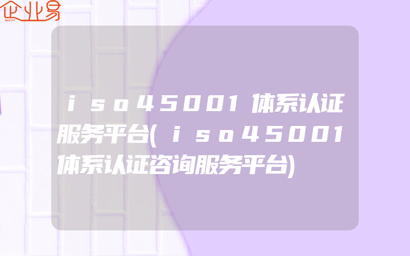iso45001体系认证服务平台(iso45001体系认证咨询服务平台)