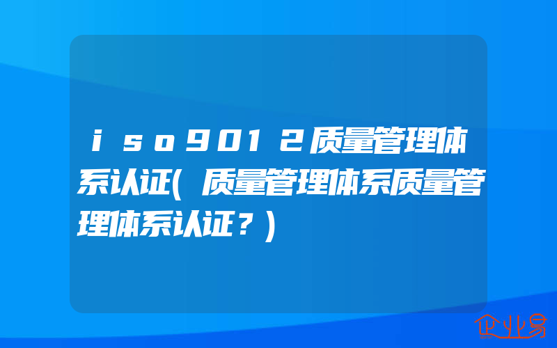 iso9012质量管理体系认证(质量管理体系质量管理体系认证？)