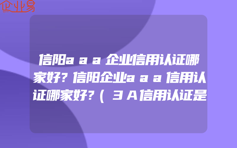 信阳aaa企业信用认证哪家好？信阳企业aaa信用认证哪家好？(3A信用认证是什么)