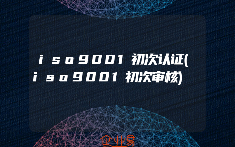 iso9001初次认证(iso9001初次审核)