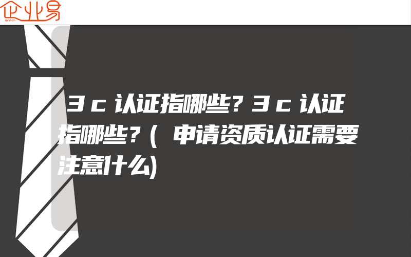 3c认证指哪些？3c认证指哪些？(申请资质认证需要注意什么)