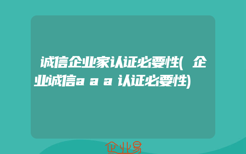 诚信企业家认证必要性(企业诚信aaa认证必要性)