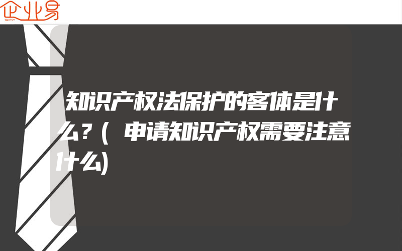 知识产权法保护的客体是什么？(申请知识产权需要注意什么)