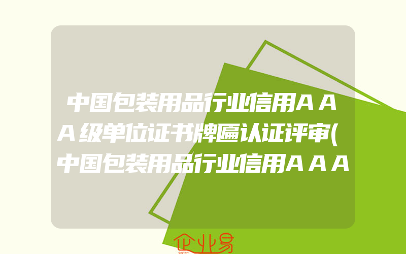 中国包装用品行业信用AAA级单位证书牌匾认证评审(中国包装用品行业信用AAA级单位证书牌匾含金量)