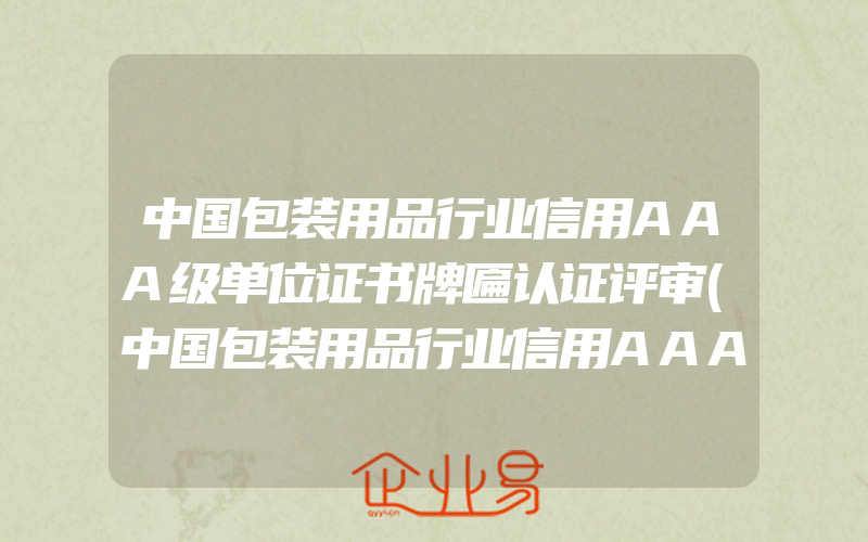 中国包装用品行业信用AAA级单位证书牌匾认证评审(中国包装用品行业信用AAA级单位证书牌匾含金量)