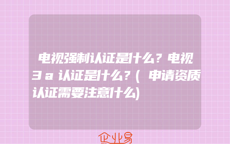 电视强制认证是什么？电视3a认证是什么？(申请资质认证需要注意什么)