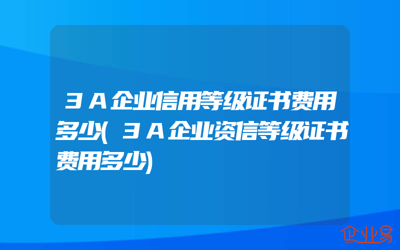 3A企业信用等级证书费用多少(3A企业资信等级证书费用多少)