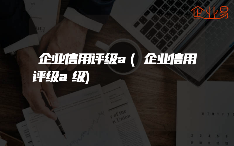 企业信用评级a(企业信用评级a级)