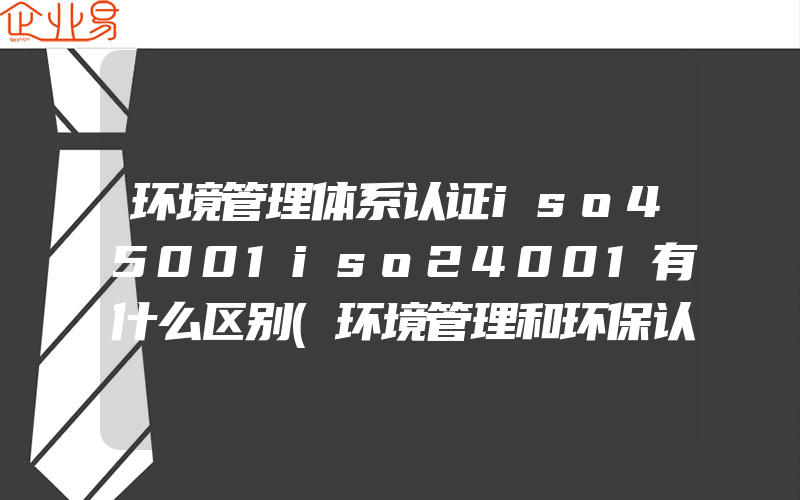 环境管理体系认证iso45001iso24001有什么区别(环境管理和环保认证有什么区别)