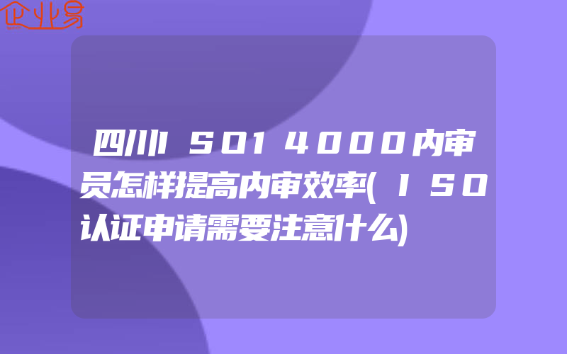 四川ISO14000内审员怎样提高内审效率(ISO认证申请需要注意什么)