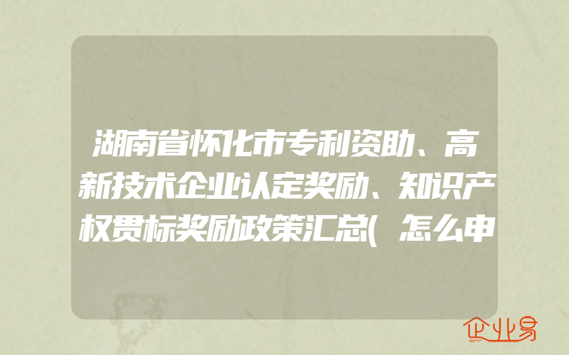 湖南省怀化市专利资助、高新技术企业认定奖励、知识产权贯标奖励政策汇总(怎么申请贯标)