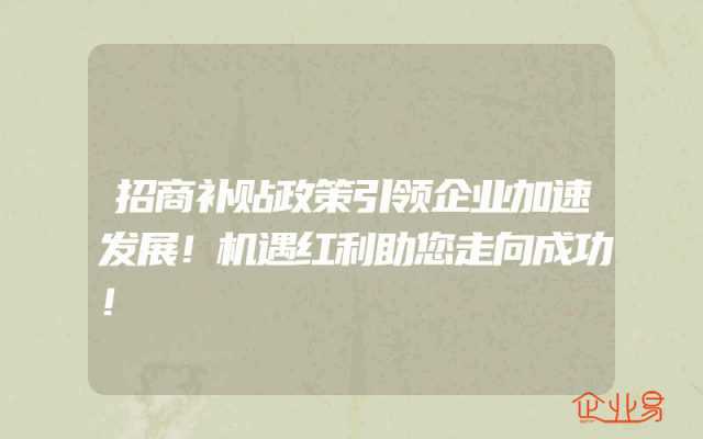 招商补贴政策引领企业加速发展！机遇红利助您走向成功！